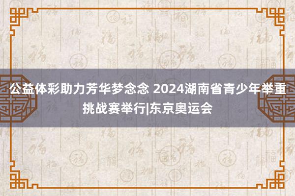 公益体彩助力芳华梦念念 2024湖南省青少年举重挑战赛举行|东京奥运会